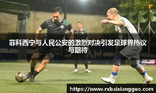 菲科西宁与人民公安的激烈对决引发足球界热议与期待